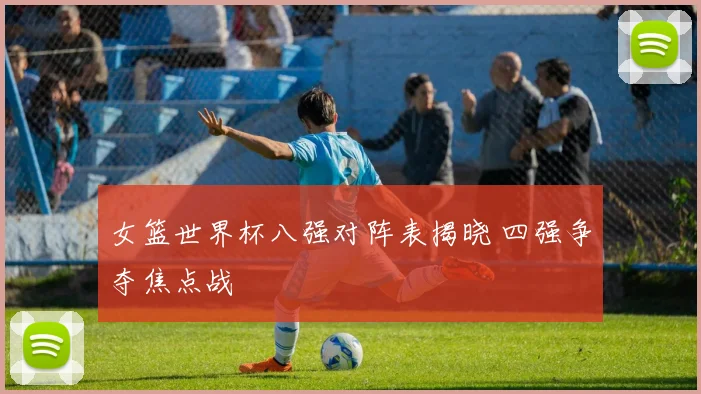 女篮世界杯八强对阵表揭晓 四强争夺焦点战