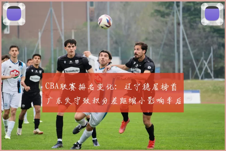 CBA联赛排名变化：辽宁稳居榜首 广东失守致积分差距缩小影响季后赛