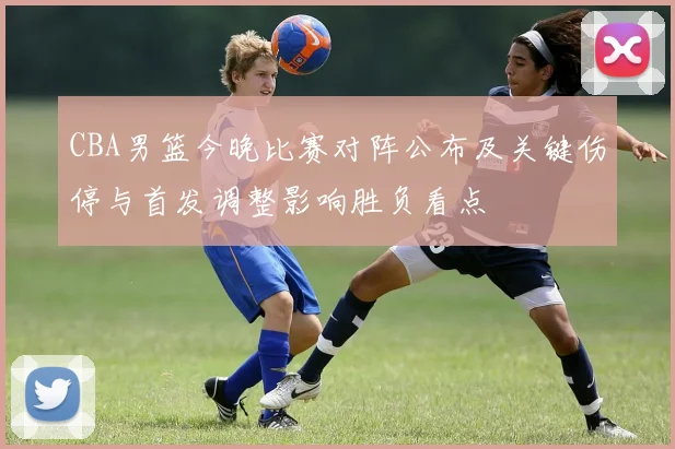 CBA男篮今晚比赛对阵公布及关键伤停与首发调整影响胜负看点