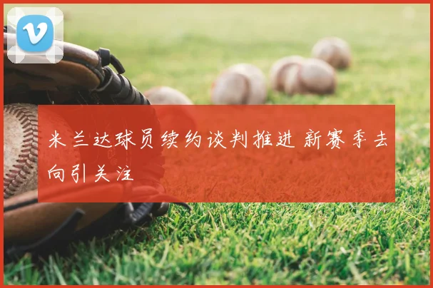 米兰达球员续约谈判推进 新赛季去向引关注