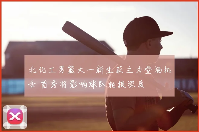 北化工男篮大一新生获主力登场机会 首秀将影响球队轮换深度