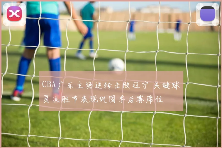 CBA广东主场逆转击败辽宁 关键球员决胜节表现巩固季后赛席位