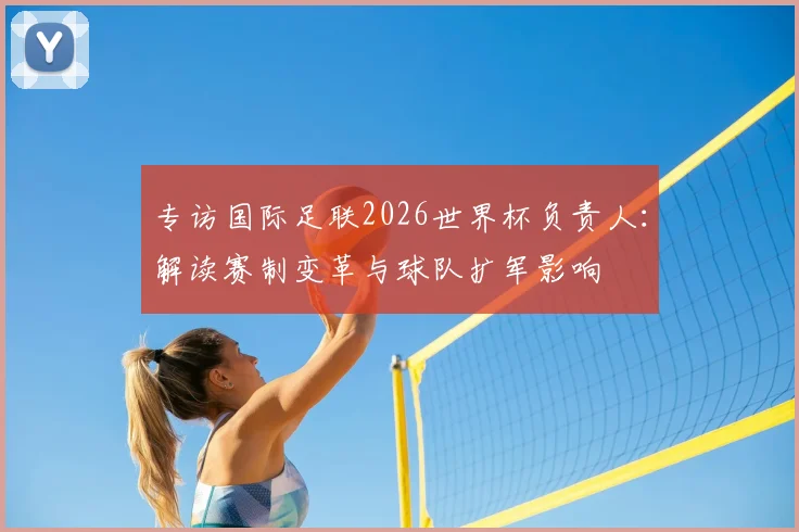 专访国际足联2026世界杯负责人:解读赛制变革与球队扩军影响