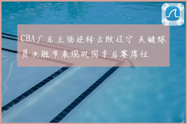 CBA广东主场逆转击败辽宁 关键球员决胜节表现巩固季后赛席位