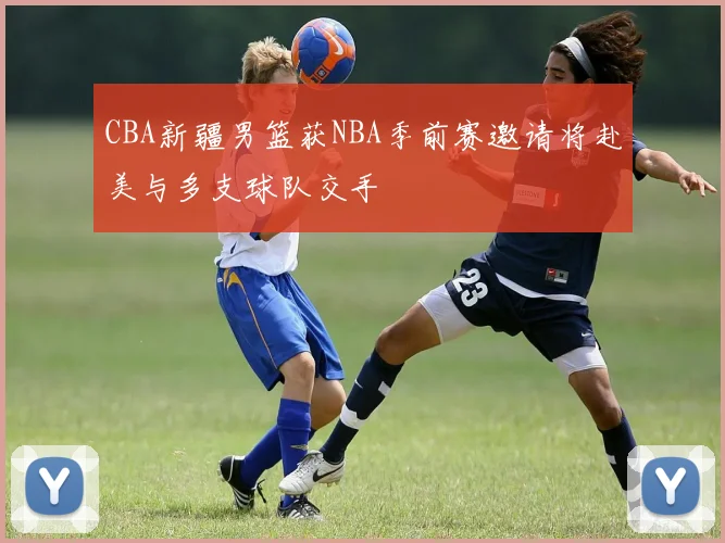 CBA新疆男篮获NBA季前赛邀请将赴美与多支球队交手