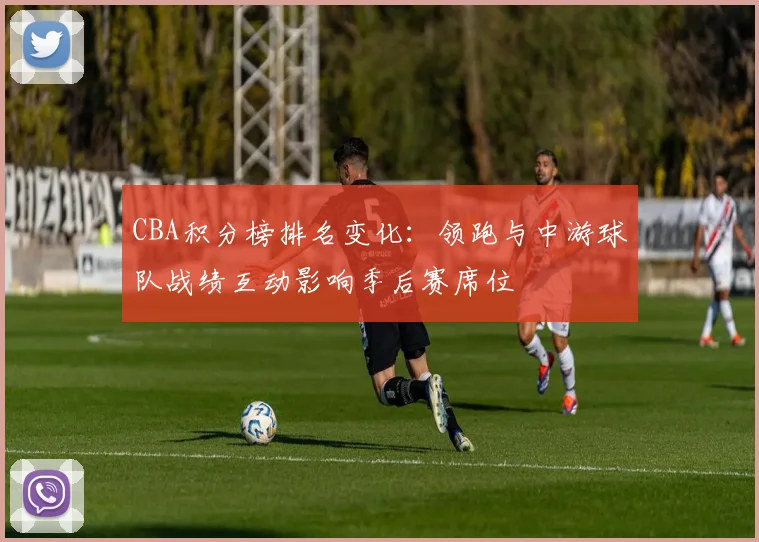 CBA积分榜排名变化：领跑与中游球队战绩互动影响季后赛席位