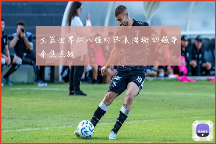 女篮世界杯八强对阵表揭晓 四强争夺焦点战