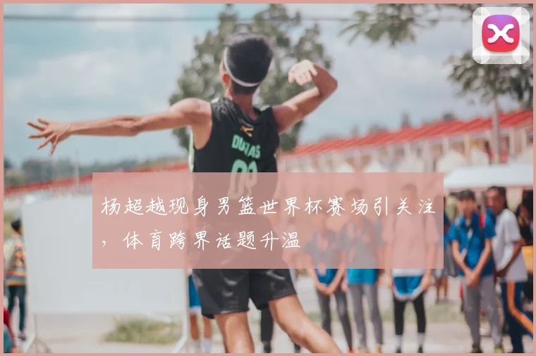杨超越现身男篮世界杯赛场引关注，体育跨界话题升温