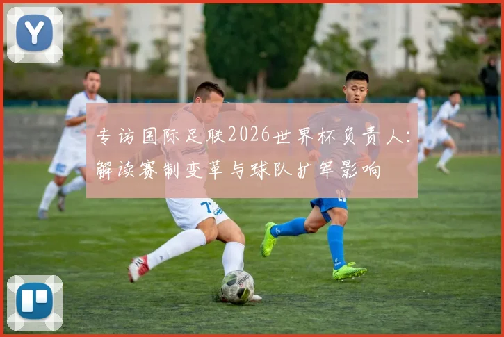 专访国际足联2026世界杯负责人:解读赛制变革与球队扩军影响