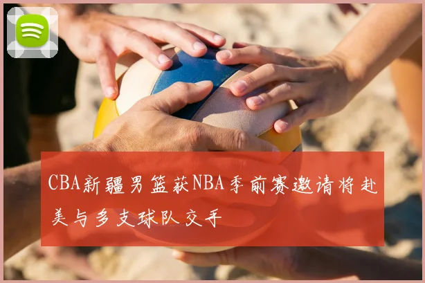CBA新疆男篮获NBA季前赛邀请将赴美与多支球队交手