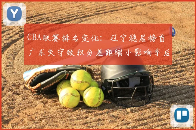 CBA联赛排名变化：辽宁稳居榜首 广东失守致积分差距缩小影响季后赛