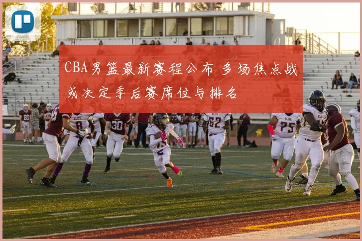 CBA男篮最新赛程公布 多场焦点战或决定季后赛席位与排名