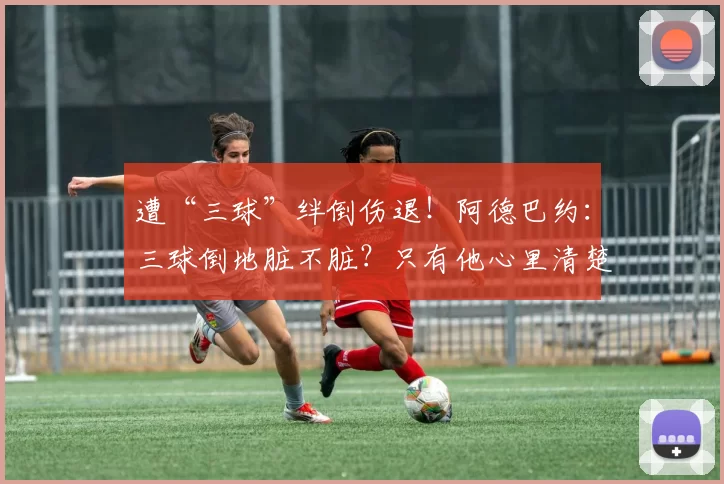 遭“三球”绊倒伤退！阿德巴约：三球倒地脏不脏？只有他心里清楚
