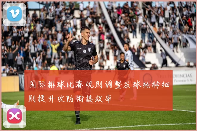 国际排球比赛规则调整发球轮转细则提升攻防衔接效率