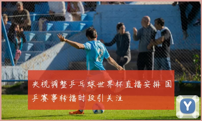 央视调整乒乓球世界杯直播安排 国乒赛事转播时段引关注