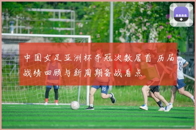 中国女足亚洲杯夺冠次数居首 历届战绩回顾与新周期备战看点