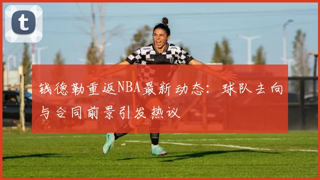 钱德勒重返NBA最新动态：球队去向与合同前景引发热议