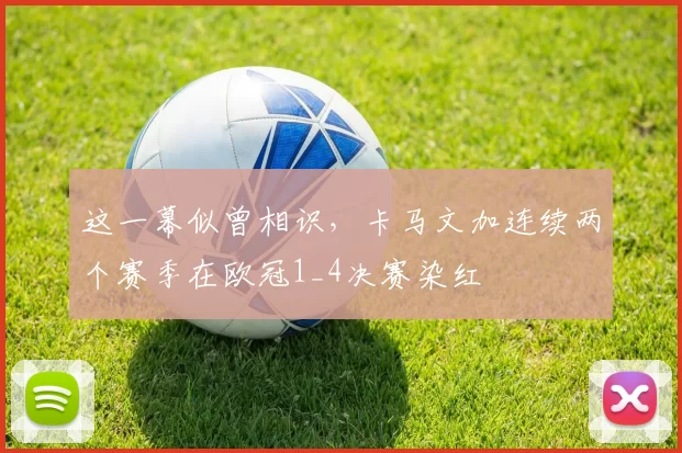 这一幕似曾相识，卡马文加连续两个赛季在欧冠1_4决赛染红