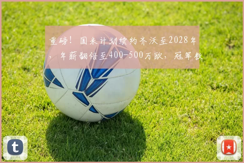 重磅！国米计划续约齐沃至2028年，年薪翻倍至400-500万欧，冠军教头获长约锁定_主帅_意甲_合同