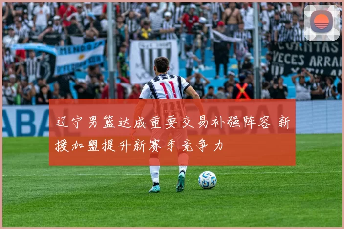 辽宁男篮达成重要交易补强阵容 新援加盟提升新赛季竞争力