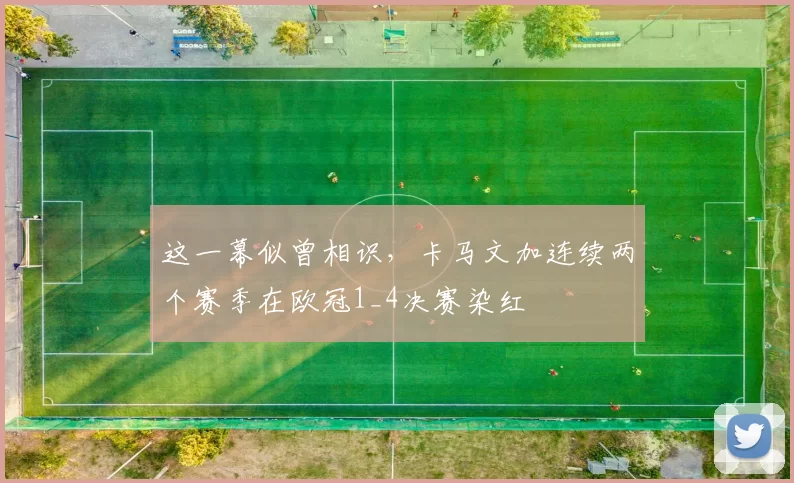 这一幕似曾相识，卡马文加连续两个赛季在欧冠1_4决赛染红