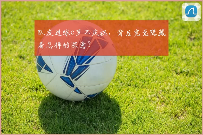 队友进球c罗不庆祝，背后究竟隐藏着怎样的深意？