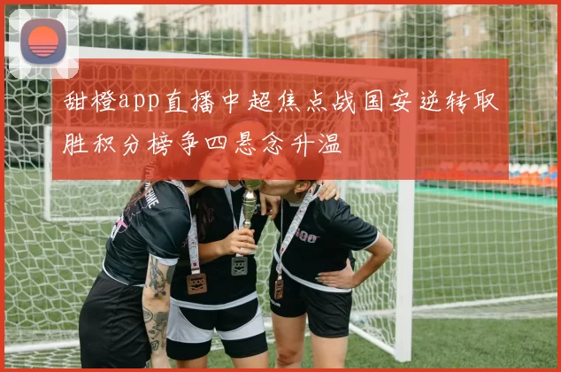 甜橙app直播中超焦点战国安逆转取胜积分榜争四悬念升温