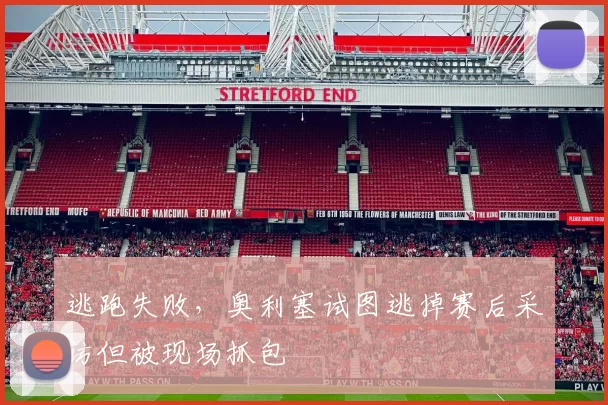 逃跑失败，奥利塞试图逃掉赛后采访但被现场抓包