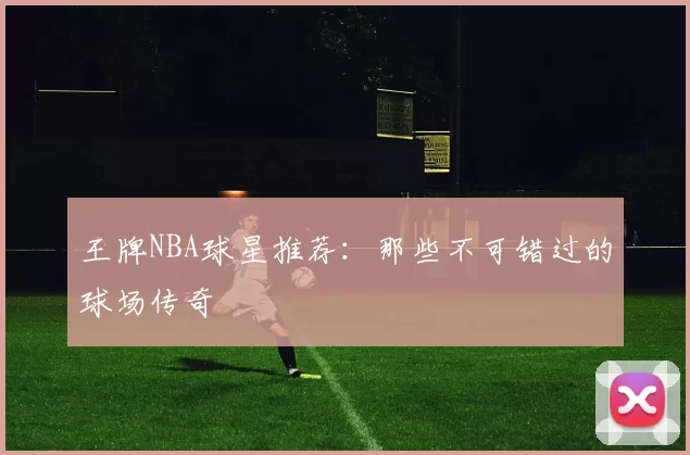 王牌NBA球星推荐：那些不可错过的球场传奇
