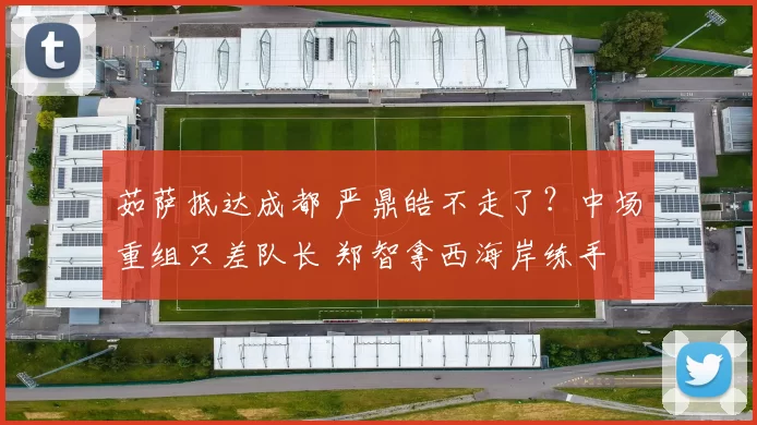 茹萨抵达成都 严鼎皓不走了？中场重组只差队长 郑智拿西海岸练手