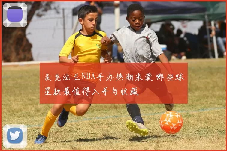 麦克法兰NBA手办热潮来袭 哪些球星款最值得入手与收藏