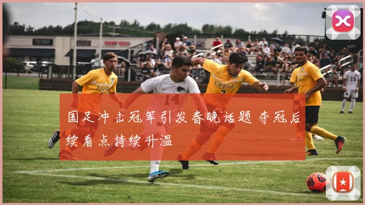 国足冲击冠军引发春晚话题 夺冠后续看点持续升温