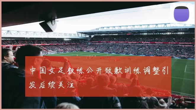 中国女足教练公开致歉训练调整引发后续关注