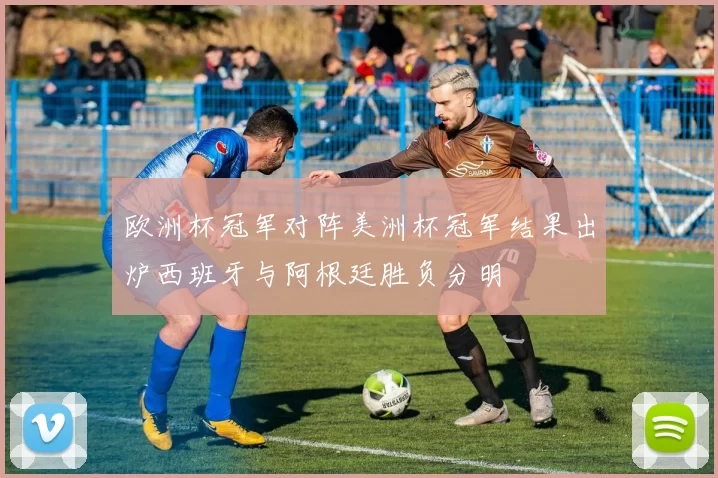 欧洲杯冠军对阵美洲杯冠军结果出炉西班牙与阿根廷胜负分明