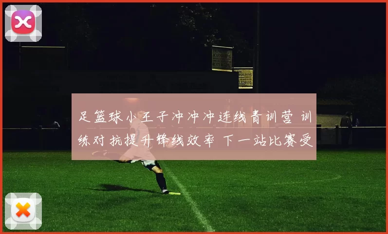 足篮球小王子冲冲冲连线青训营 训练对抗提升锋线效率 下一站比赛受关注