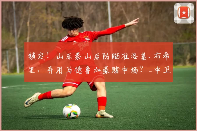 锁定!山东泰山后防瞄准洛基.布希里,弃用马德鲁加豪赌中场?_中卫_球迷_中超