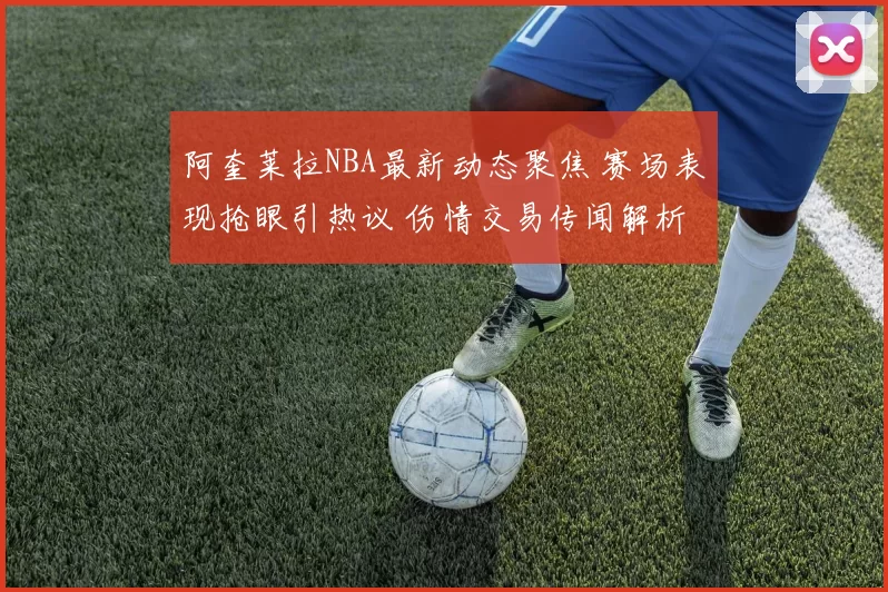 阿奎莱拉NBA最新动态聚焦 赛场表现抢眼引热议 伤情交易传闻解析