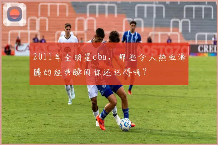 2011年全明星cba，那些令人热血沸腾的经典瞬间你还记得吗？