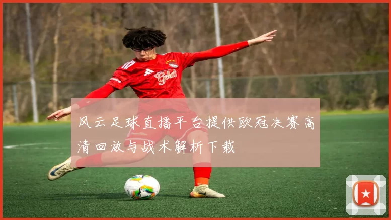 风云足球直播平台提供欧冠决赛高清回放与战术解析下载