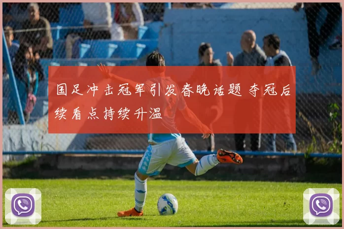 国足冲击冠军引发春晚话题 夺冠后续看点持续升温