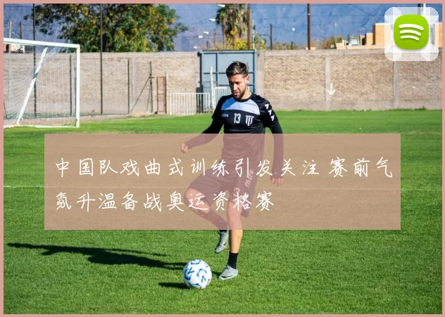 中国队戏曲式训练引发关注 赛前气氛升温备战奥运资格赛