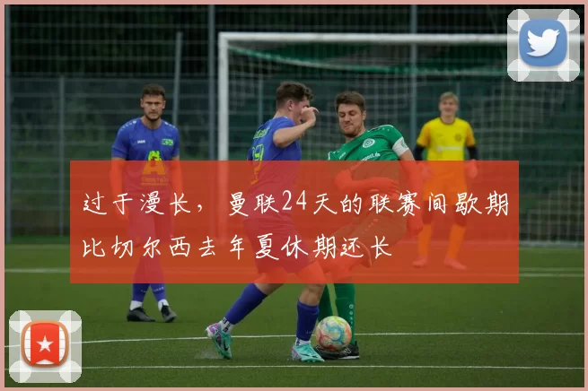 过于漫长，曼联24天的联赛间歇期比切尔西去年夏休期还长