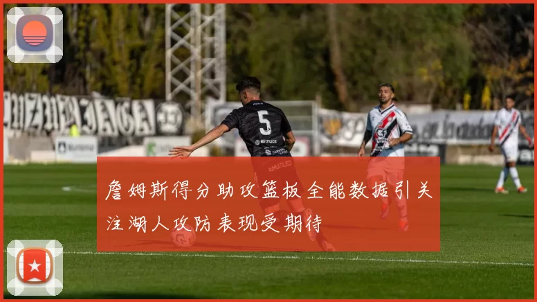 詹姆斯得分助攻篮板全能数据引关注湖人攻防表现受期待