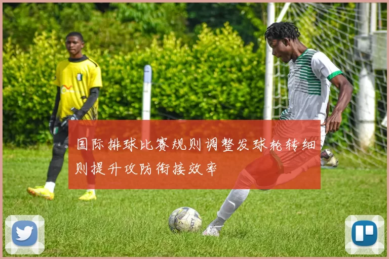 国际排球比赛规则调整发球轮转细则提升攻防衔接效率