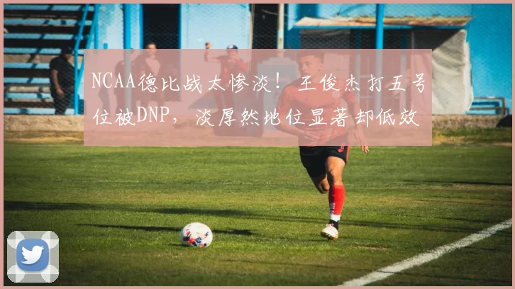 NCAA德比战太惨淡！王俊杰打五号位被DNP，淡厚然地位显著却低效