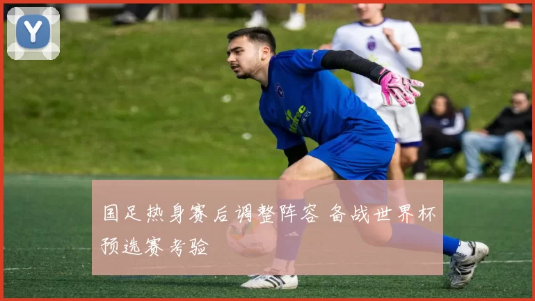 国足热身赛后调整阵容 备战世界杯预选赛考验