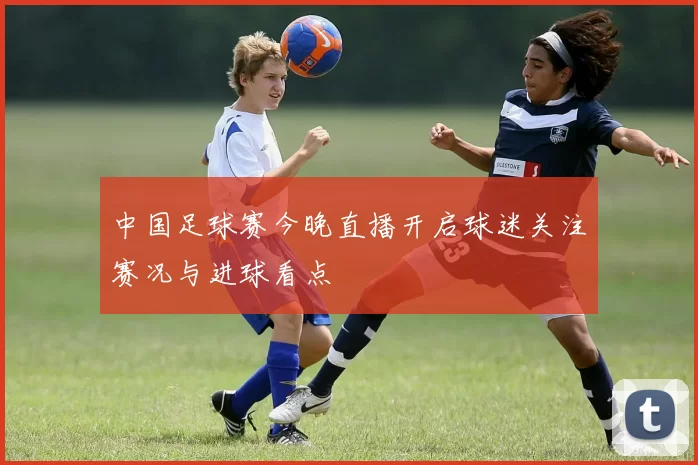 中国足球赛今晚直播开启球迷关注赛况与进球看点