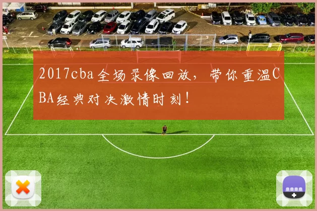 2017cba全场录像回放，带你重温CBA经典对决激情时刻！
