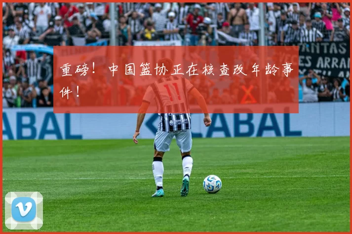 重磅！中国篮协正在核查改年龄事件！