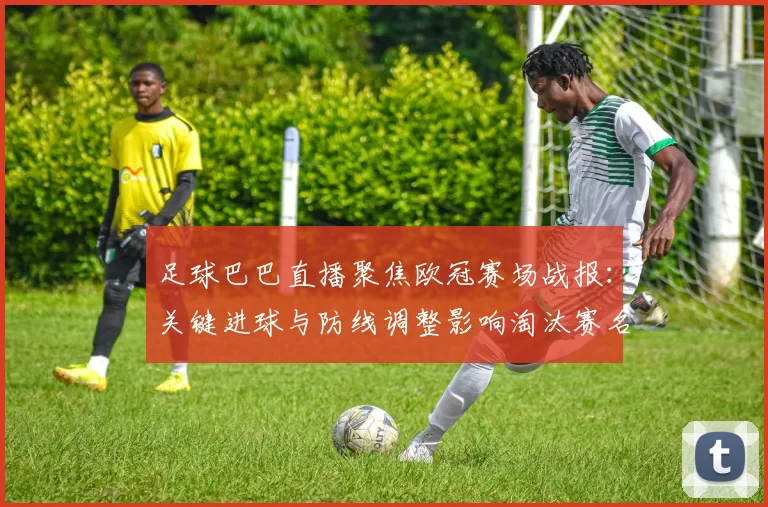 足球巴巴直播聚焦欧冠赛场战报：关键进球与防线调整影响淘汰赛名额归属